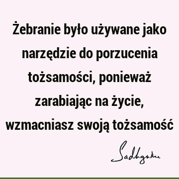 Żebranie było używane jako narzędzie do porzucenia tożsamości, ponieważ zarabiając na życie, wzmacniasz swoją tożsamość