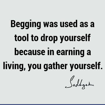 Begging was used as a tool to drop yourself because in earning a living, you gather