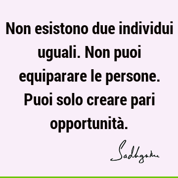 Non esistono due individui uguali. Non puoi equiparare le persone. Puoi solo creare pari opportunità