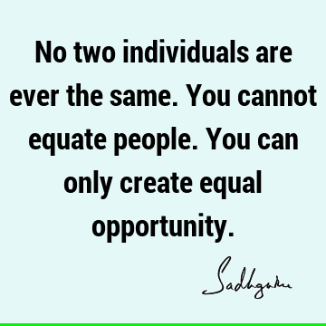No two individuals are ever the same. You cannot equate people. You can only create equal