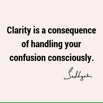 Clarity is a consequence of handling your confusion