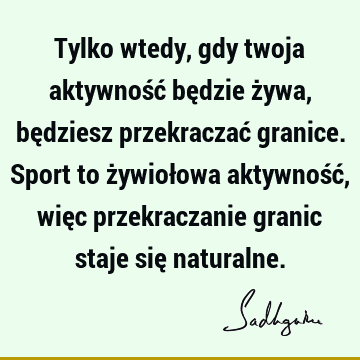 Tylko wtedy, gdy twoja aktywność będzie żywa, będziesz przekraczać granice. Sport to żywiołowa aktywność, więc przekraczanie granic staje się