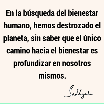 En la búsqueda del bienestar humano, hemos destrozado el planeta, sin saber que el único camino hacia el bienestar es profundizar en nosotros