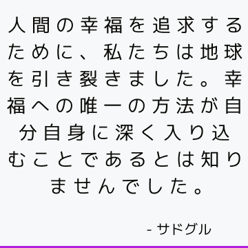 人間の幸福を追求するために、私たちは地球を引き裂きました。幸福への唯一の方法が自分自身に深く入り込むことであるとは知りませんでした。