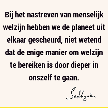 Bij het nastreven van menselijk welzijn hebben we de planeet uit elkaar gescheurd, niet wetend dat de enige manier om welzijn te bereiken is door dieper in