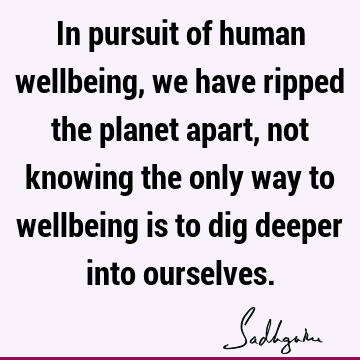In pursuit of human wellbeing, we have ripped the planet apart, not knowing the only way to wellbeing is to dig deeper into
