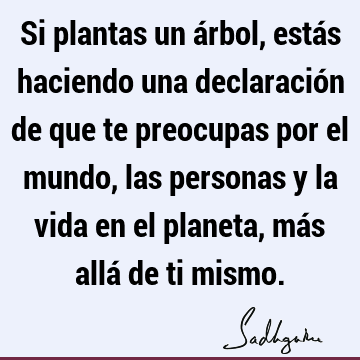 Si plantas un árbol, estás haciendo una declaración de que te preocupas por el mundo, las personas y la vida en el planeta, más allá de ti