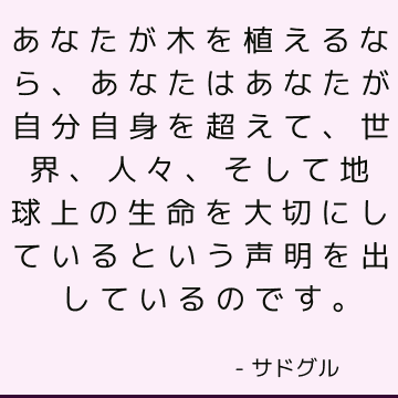 あなたが木を植えるなら、あなたはあなたが自分自身を超えて、世界、人々、そして地球上の生命を大切にしているという声明を出しているのです。