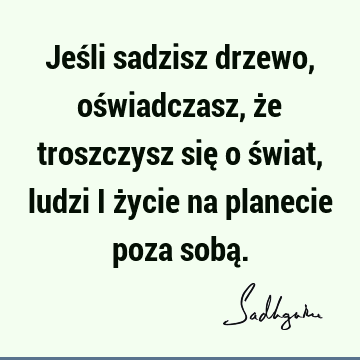 Jeśli sadzisz drzewo, oświadczasz, że troszczysz się o świat, ludzi i życie na planecie poza sobą