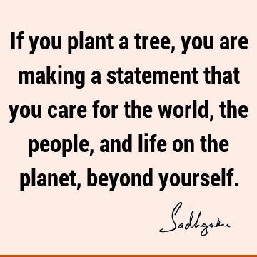 If you plant a tree, you are making a statement that you care for the world, the people, and life on the planet, beyond