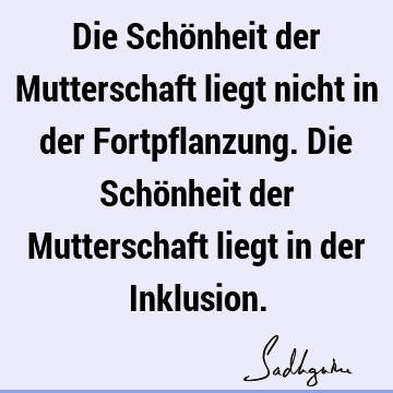 Die Schönheit der Mutterschaft liegt nicht in der Fortpflanzung. Die Schönheit der Mutterschaft liegt in der I