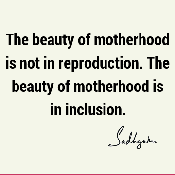 The beauty of motherhood is not in reproduction. The beauty of motherhood is in
