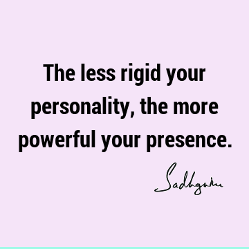 The less rigid your personality, the more powerful your presence.- Sadhguru