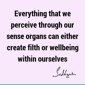 Everything that we perceive through our sense organs can either create filth or wellbeing within