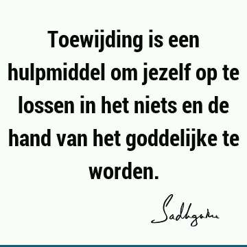 Toewijding is een hulpmiddel om jezelf op te lossen in het niets en de hand van het goddelijke te