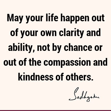 May your life happen out of your own clarity and ability, not by chance or out of the compassion and kindness of