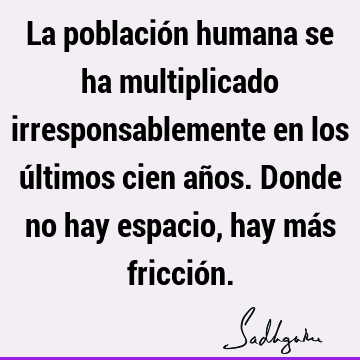 La población humana se ha multiplicado irresponsablemente en los últimos cien años. Donde no hay espacio, hay más fricció