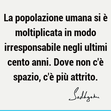 La popolazione umana si è moltiplicata in modo irresponsabile negli ultimi cento anni. Dove non c