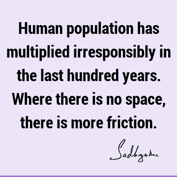 Human population has multiplied irresponsibly in the last hundred years. Where there is no space, there is more