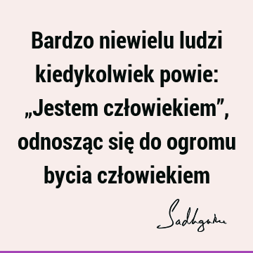 Bardzo niewielu ludzi kiedykolwiek powie: „Jestem człowiekiem”, odnosząc się do ogromu bycia czł