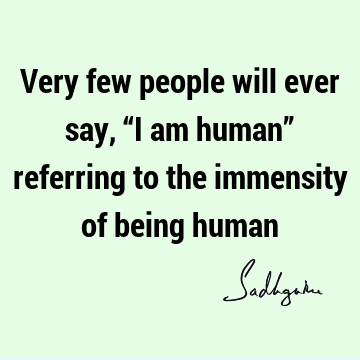 Very few people will ever say, “I am human” referring to the immensity of being