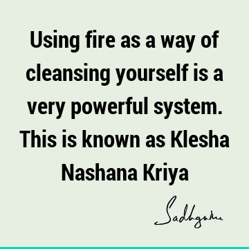 Using fire as a way of cleansing yourself is a very powerful system. This is known as Klesha Nashana K