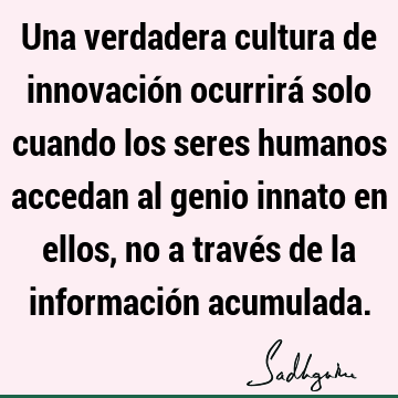 Una verdadera cultura de innovación ocurrirá solo cuando los seres humanos accedan al genio innato en ellos, no a través de la información