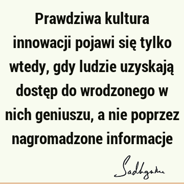 Prawdziwa kultura innowacji pojawi się tylko wtedy, gdy ludzie uzyskają dostęp do wrodzonego w nich geniuszu, a nie poprzez nagromadzone