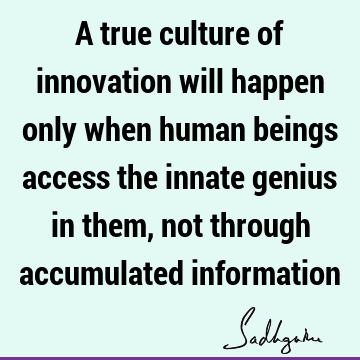 A true culture of innovation will happen only when human beings access the innate genius in them, not through accumulated
