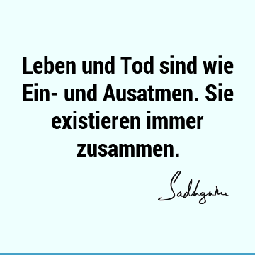 Leben und Tod sind wie Ein- und Ausatmen. Sie existieren immer