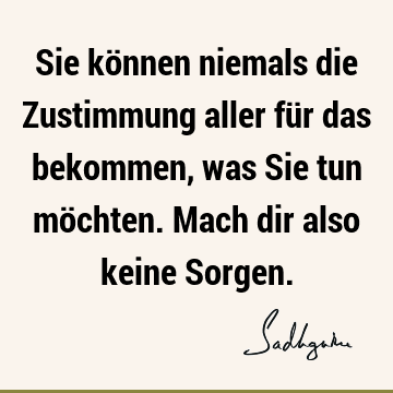 Sie können niemals die Zustimmung aller für das bekommen, was Sie tun möchten. Mach dir also keine S