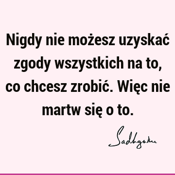 Nigdy nie możesz uzyskać zgody wszystkich na to, co chcesz zrobić. Więc nie martw się o