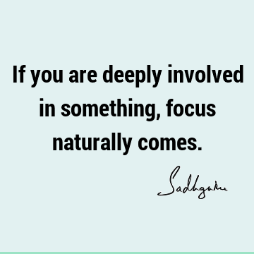 If you are deeply involved in something, focus naturally