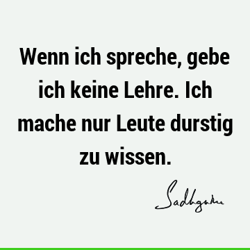 Wenn ich spreche, gebe ich keine Lehre. Ich mache nur Leute durstig zu