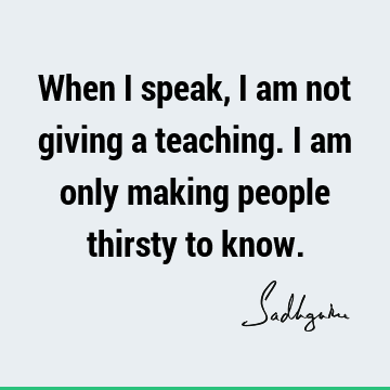 When I speak, I am not giving a teaching. I am only making people thirsty to