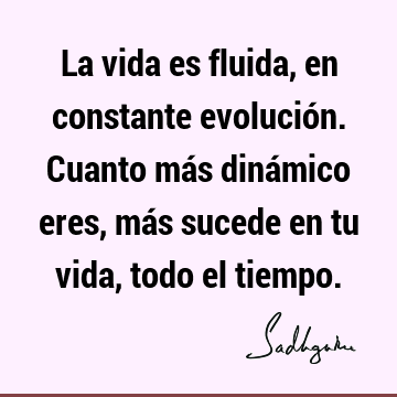 La vida es fluida, en constante evolución. Cuanto más dinámico eres, más sucede en tu vida, todo el