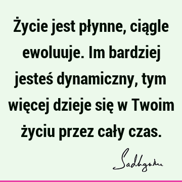 Życie jest płynne, ciągle ewoluuje. Im bardziej jesteś dynamiczny, tym więcej dzieje się w Twoim życiu przez cały