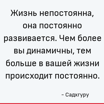 Жизнь непостоянна, она постоянно развивается. Чем более вы динамичны, тем больше в вашей жизни происходит постоянно