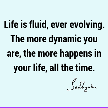 Life is fluid, ever evolving. The more dynamic you are, the more happens in your life, all the
