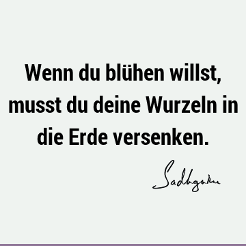 Wenn du blühen willst, musst du deine Wurzeln in die Erde