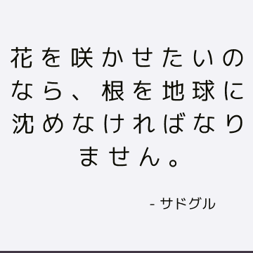 花を咲かせたいのなら、根を地球に沈めなければなりません。