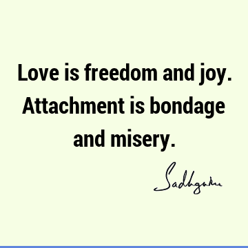 Love is freedom and joy. Attachment is bondage and
