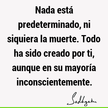 Nada está predeterminado, ni siquiera la muerte. Todo ha sido creado por ti, aunque en su mayoría