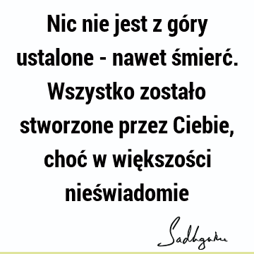 Nic nie jest z góry ustalone - nawet śmierć. Wszystko zostało stworzone przez Ciebie, choć w większości nieś