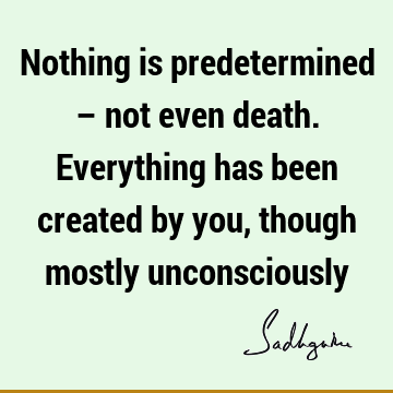 Nothing is predetermined – not even death. Everything has been created by you, though mostly