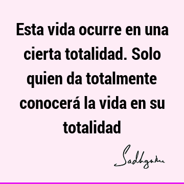 Esta vida ocurre en una cierta totalidad. Solo quien da totalmente conocerá la vida en su