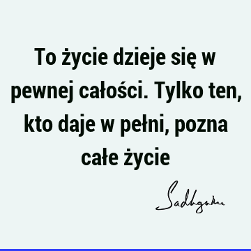 To życie dzieje się w pewnej całości. Tylko ten, kto daje w pełni, pozna całe ż