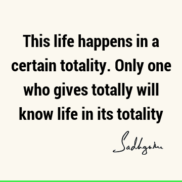 This life happens in a certain totality. Only one who gives totally will know life in its