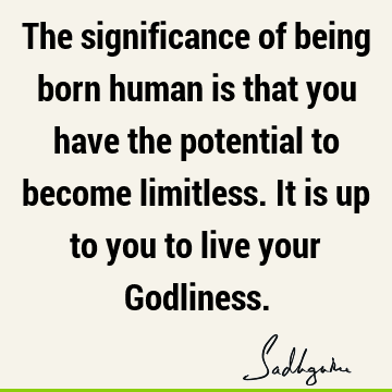 The significance of being born human is that you have the potential to become limitless. It is up to you to live your G