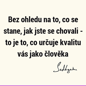 Bez ohledu na to, co se stane, jak jste se chovali - to je to, co určuje kvalitu vás jako člově